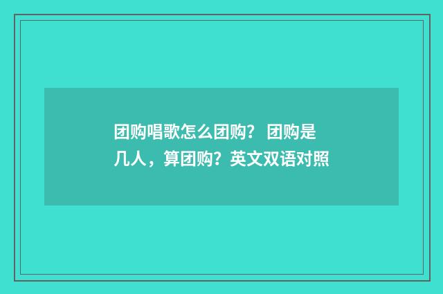 团购唱歌怎么团购? 团购是几人,算团购?英文双语对照