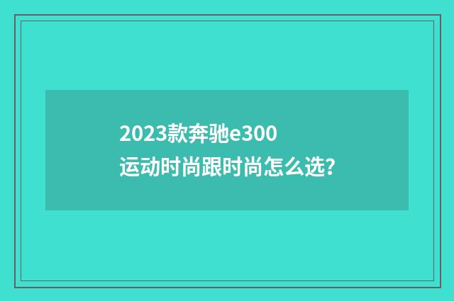 2023款奔驰e300运动时尚跟时尚怎么选？