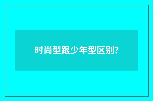 时尚型跟少年型区别？