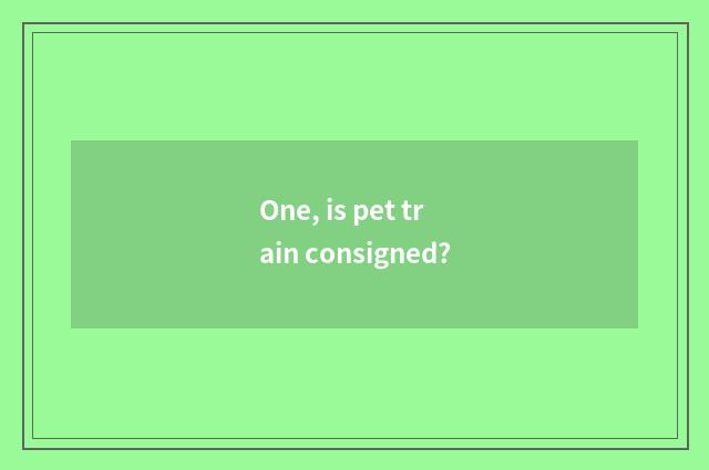 One, is pet train consigned?