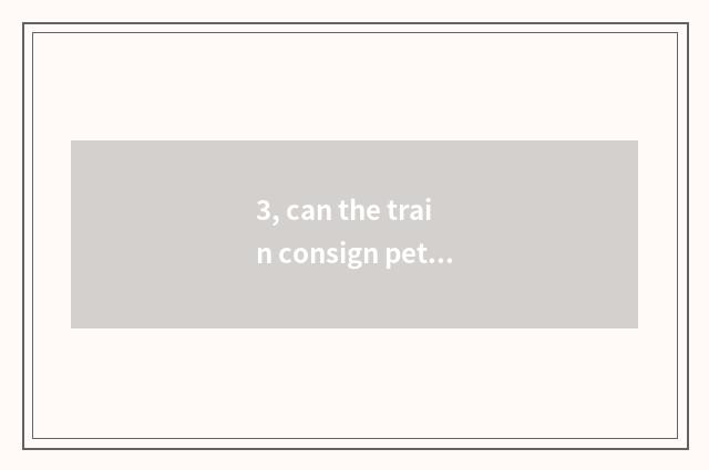 3, can the train consign pet? Can the train consign pet?
