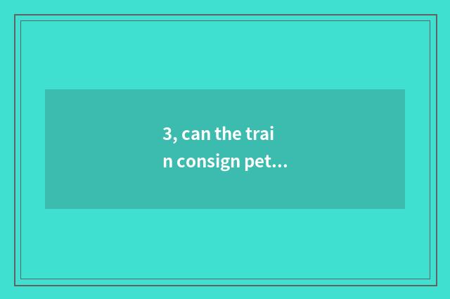 3, can the train consign pet? Can the train consign pet?