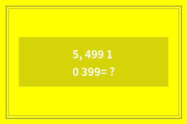 5, 499 10 399= ?