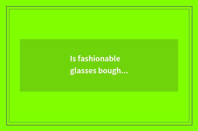 Is fashionable glasses bought over there Shanghai Oh?