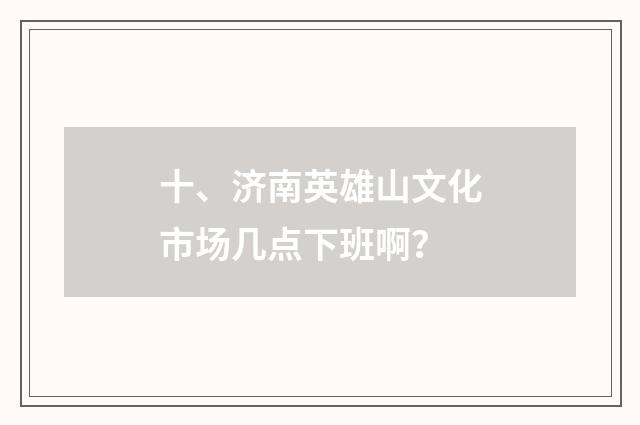 十、济南英雄山文化市场几点下班啊？