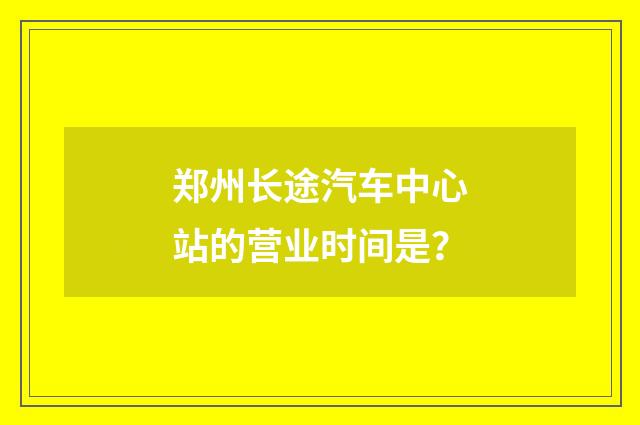 郑州长途汽车中心站的营业时间是?