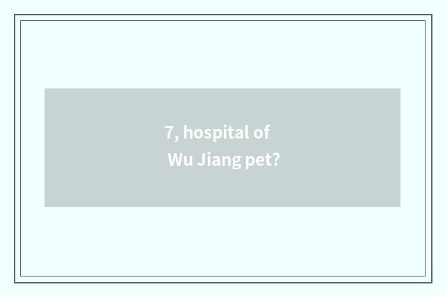 7, hospital of Wu Jiang pet?