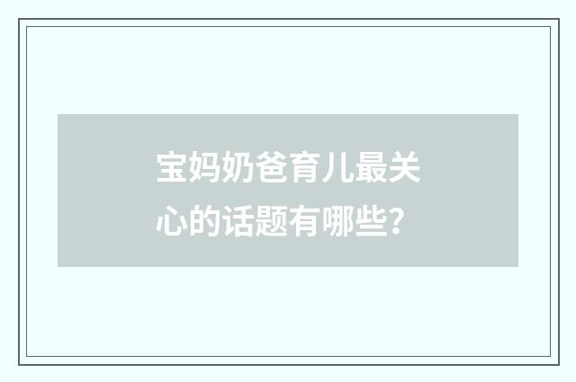 宝妈奶爸育儿最关心的话题有哪些?