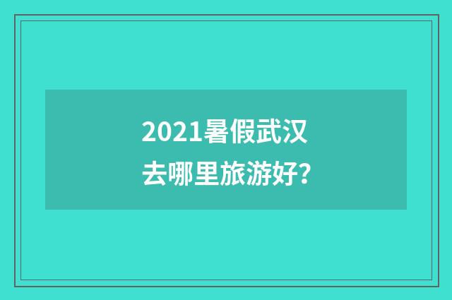 2021暑假武汉去哪里旅游好？