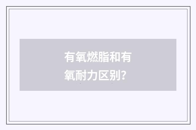 有氧燃脂和有氧耐力区别？