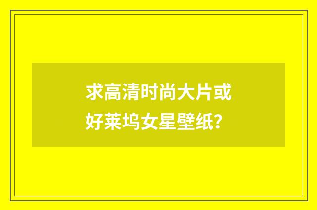 求高清时尚大片或好莱坞女星壁纸?