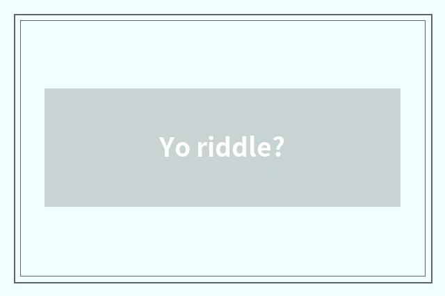 Yo riddle?