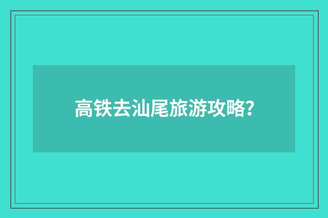 高铁去汕尾旅游攻略?