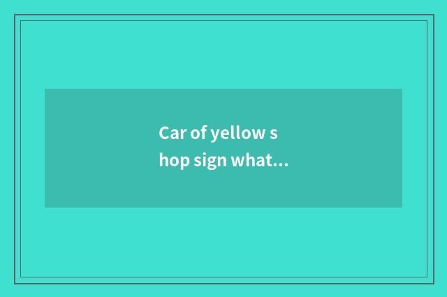 Car of yellow shop sign what meaning, is the car of what kind of car of yellow s