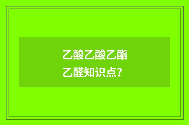 乙酸乙酸乙酯乙醛知识点？