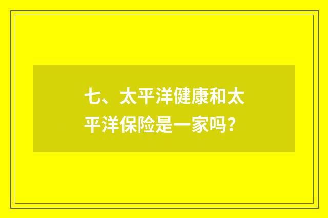七、太平洋健康和太平洋保险是一家吗？