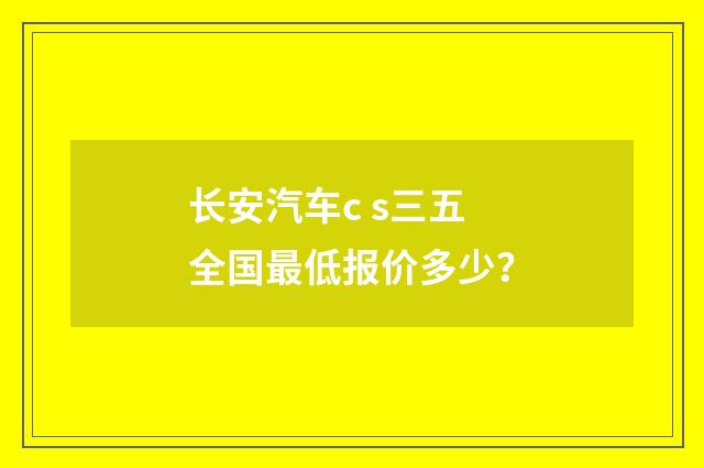 长安汽车c s三五全国最低报价多少?