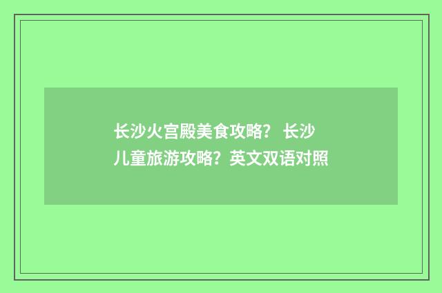 长沙火宫殿美食攻略? 长沙儿童旅游攻略?英文双语对照