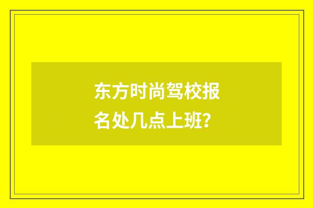 东方时尚驾校报名处几点上班?