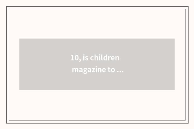 10, is children magazine to order with expire is that appropriate?