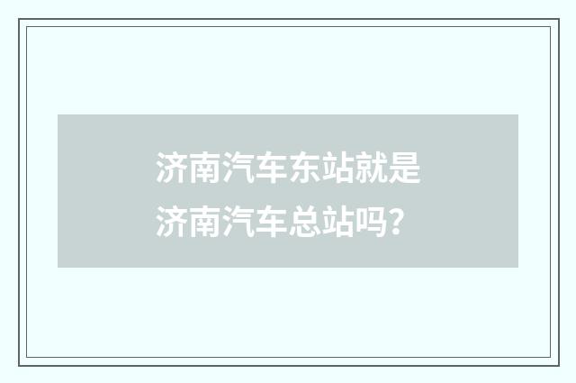 济南汽车东站就是济南汽车总站吗？
