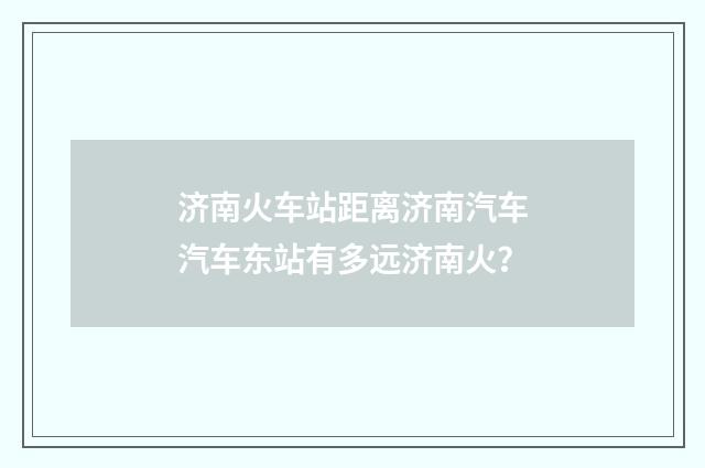 济南火车站距离济南汽车汽车东站有多远济南火？