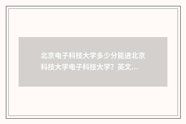 北京电子科技大学多少分能进北京科技大学电子科技大学？英文双语对照