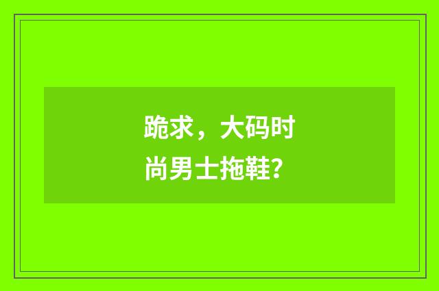 跪求，大码时尚男士拖鞋？