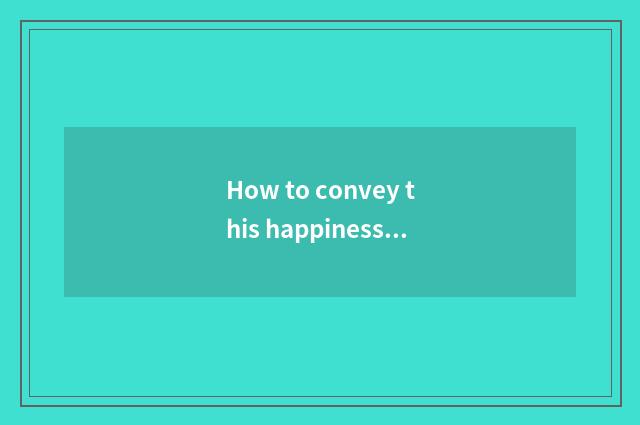 How to convey this happiness with the sentence