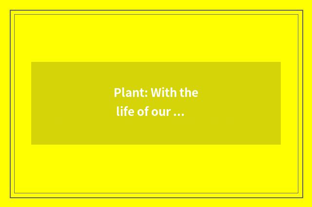 Plant: With the life of our be closely bound up