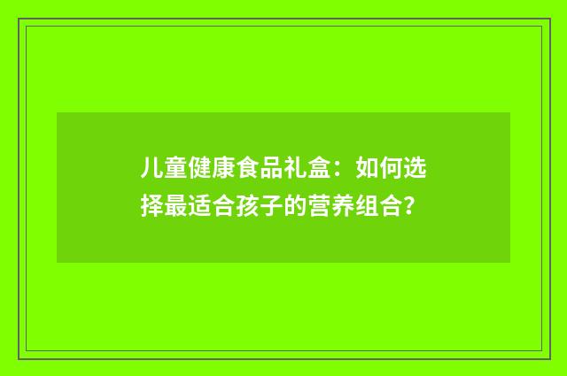 儿童健康食品礼盒:如何选择最适合孩子的营养组合?