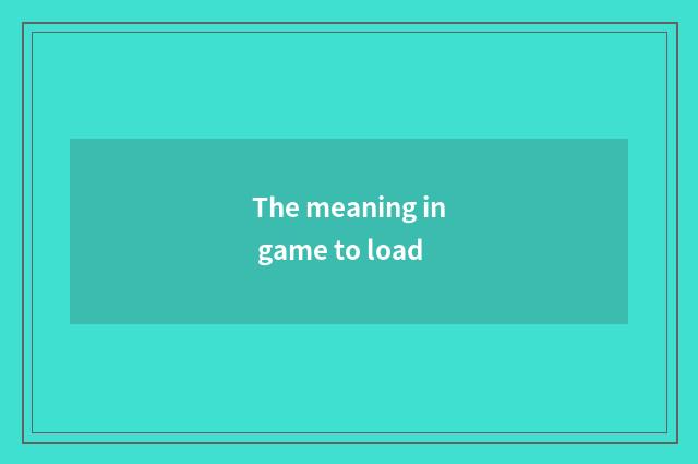 The meaning in game to load