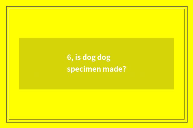 6, is dog dog specimen made?