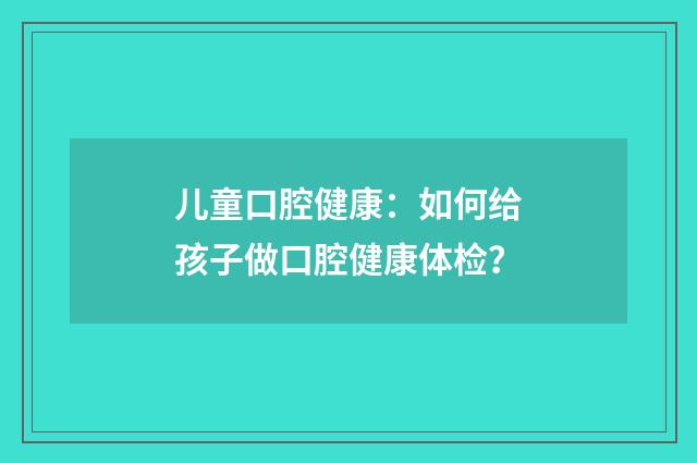 儿童口腔健康：如何给孩子做口腔健康体检？