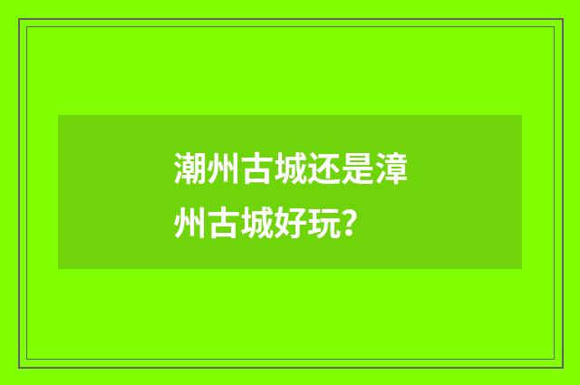潮州古城还是漳州古城好玩？