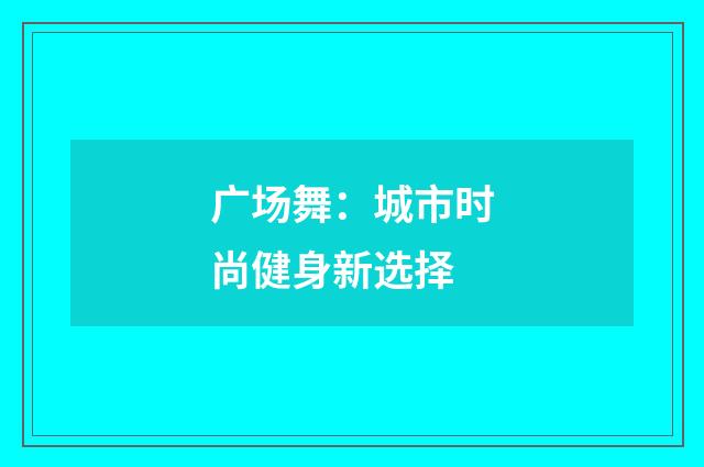 广场舞：城市时尚健身新选择