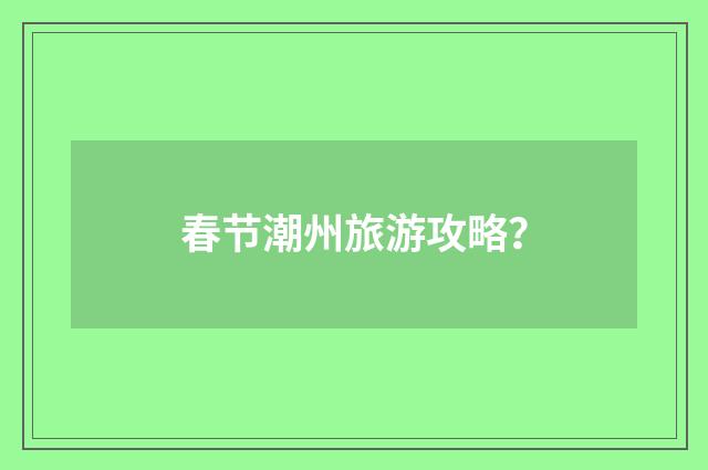 春节潮州旅游攻略？