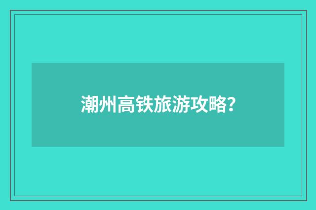 潮州高铁旅游攻略?