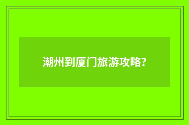 潮州到厦门旅游攻略？