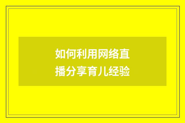 如何利用网络直播分享育儿经验