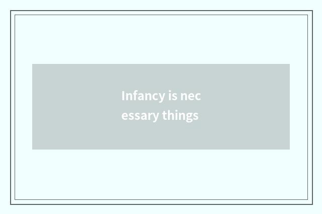 Infancy is necessary things