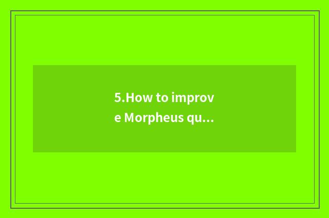 5.How to improve Morpheus quality?
