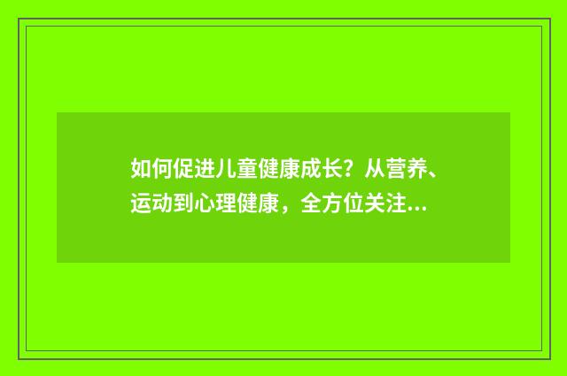 如何促进儿童健康成长?从营养、运动到心理健康,全方位关注儿童成长英文双语对照
