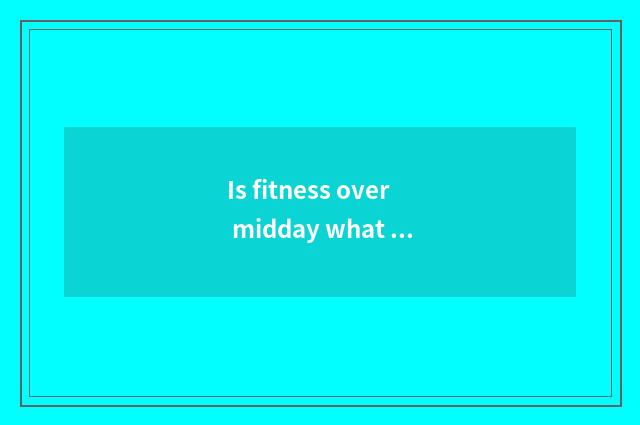 Is fitness over midday what late food can you eat?