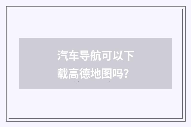 汽车导航可以下载高德地图吗？