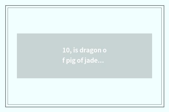 10, is dragon of pig of jade of red hill culture costly really?