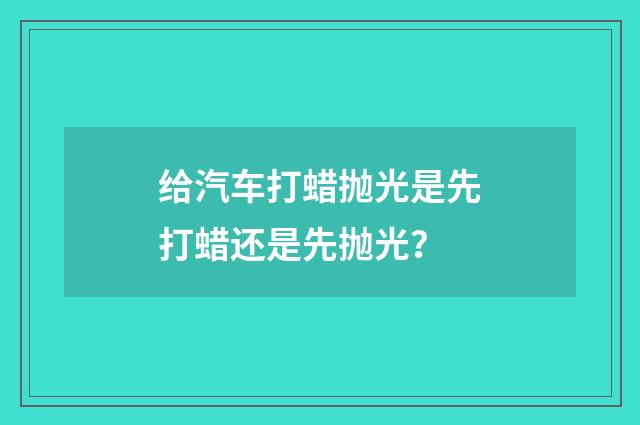 给汽车打蜡抛光是先打蜡还是先抛光?