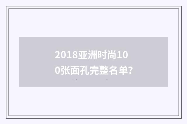 2018亚洲时尚100张面孔完整名单？