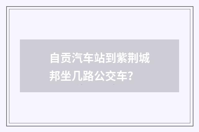 自贡汽车站到紫荆城邦坐几路公交车？
