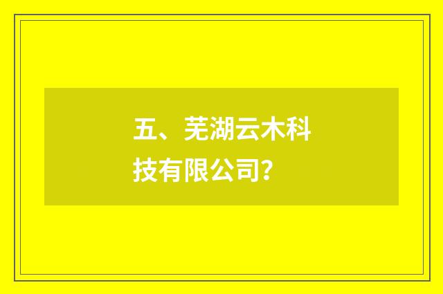 五、芜湖云木科技有限公司？